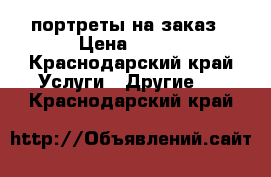 портреты на заказ › Цена ­ 300 - Краснодарский край Услуги » Другие   . Краснодарский край